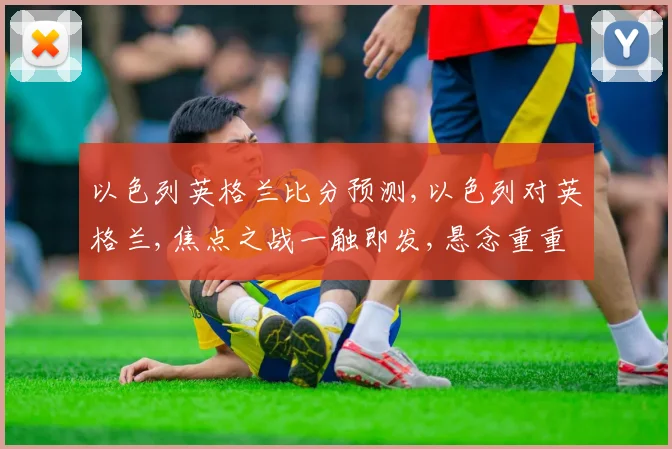 以色列英格兰比分预测,以色列对英格兰,焦点之战一触即发,悬念重重