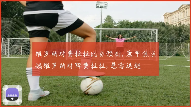 维罗纳对费拉拉比分预测,意甲焦点战维罗纳对阵费拉拉,悬念迭起