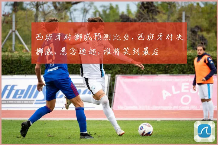 西班牙对挪威预测比分,西班牙对决挪威,悬念迭起,谁将笑到最后