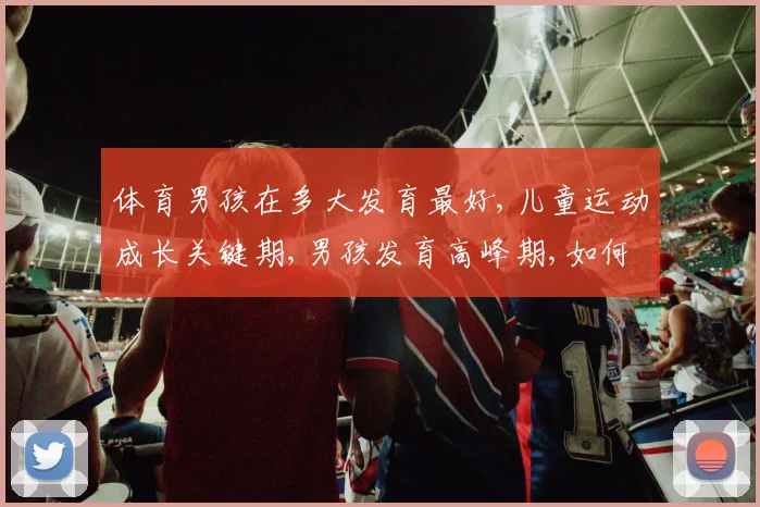 体育男孩在多大发育最好,儿童运动成长关键期,男孩发育高峰期,如何把握